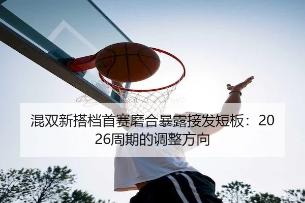 混双新搭档首赛磨合暴露接发短板：2026周期的调整方向